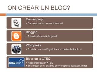 ON CREAR UN BLOC?
Domini propi
• Cal comprar un domini a internet
Blogger
• A través d’usuaris de gmail
Wordpress
• Existeix una versió gratuïta amb certes limitacions
Blocs de la XTEC
• Requereix usuari XTEC
• Està basat en el sistema de Wordpress adaptat i limitat
 