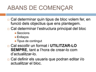 ABANS DE COMENÇAR
 Cal determinar quin tipus de bloc volem fer, en
funció dels objectius que ens plantegem.
 Cal determinar l’estructura principal del bloc
 Seccions
 Enllaços
 Tipus de contingut
 Cal escollir un format i UTILITZAR-LO
SEMPRE, tant a l’hora de crear-lo com
d’actualitzar-lo.
 Cal definir els usuaris que podran editar i/o
actualitzar el bloc.
 