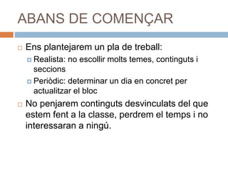 ABANS DE COMENÇAR
 Ens plantejarem un pla de treball:
 Realista: no escollir molts temes, continguts i
seccions
 Periòdic: determinar un dia en concret per
actualitzar el bloc
 No penjarem continguts desvinculats del que
estem fent a la classe, perdrem el temps i no
interessaran a ningú.
 