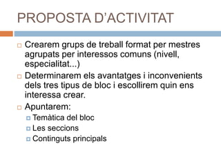 PROPOSTA D’ACTIVITAT
 Crearem grups de treball format per mestres
agrupats per interessos comuns (nivell,
especialitat...)
 Determinarem els avantatges i inconvenients
dels tres tipus de bloc i escollirem quin ens
interessa crear.
 Apuntarem:
 Temàtica del bloc
 Les seccions
 Continguts principals
 