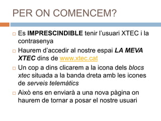 PER ON COMENCEM?
 Es IMPRESCINDIBLE tenir l’usuari XTEC i la
contrasenya
 Haurem d’accedir al nostre espai LA MEVA
XTEC dins de www.xtec.cat
 Un cop a dins clicarem a la icona dels blocs
xtec situada a la banda dreta amb les icones
de serveis telemàtics
 Això ens en enviarà a una nova pàgina on
haurem de tornar a posar el nostre usuari
 