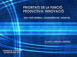 PRIORITATS DE LA FUNCIÓ PRODUCTIVA: INNOVACIÓ Una visió general, conseqüències i exemples. Álvaro Jiménez Jiménez Universitat Autònoma de Barcelona, 2010 