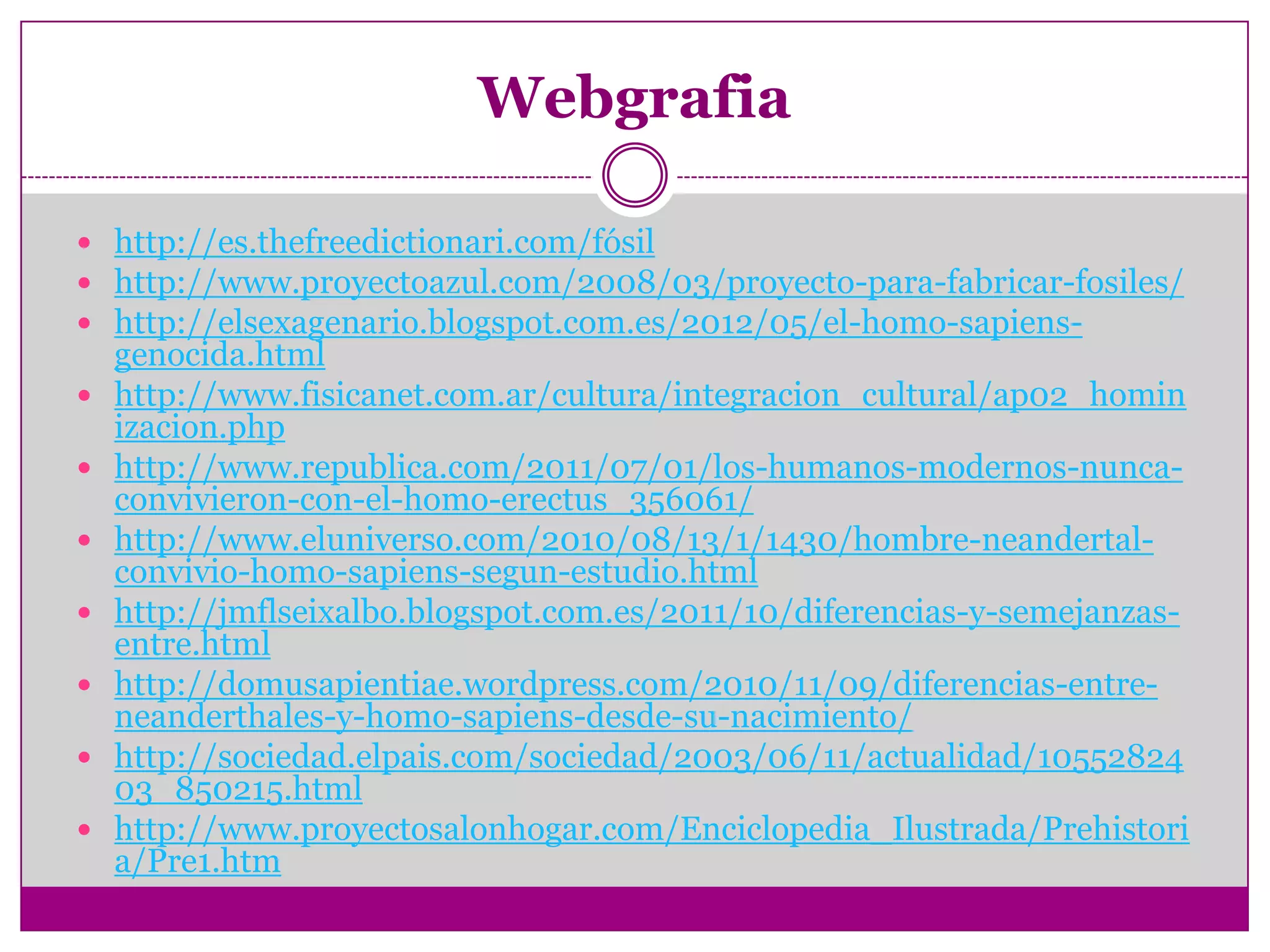 Webgrafia

 http://es.thefreedictionari.com/fósil
 http://www.proyectoazul.com/2008/03/proyecto-para-fabricar-fosiles/
 http://elsexagenario.blogspot.com.es/2012/05/el-homo-sapiens-
    genocida.html
   http://www.fisicanet.com.ar/cultura/integracion_cultural/ap02_homin
    izacion.php
   http://www.republica.com/2011/07/01/los-humanos-modernos-nunca-
    convivieron-con-el-homo-erectus_356061/
   http://www.eluniverso.com/2010/08/13/1/1430/hombre-neandertal-
    convivio-homo-sapiens-segun-estudio.html
   http://jmflseixalbo.blogspot.com.es/2011/10/diferencias-y-semejanzas-
    entre.html
   http://domusapientiae.wordpress.com/2010/11/09/diferencias-entre-
    neanderthales-y-homo-sapiens-desde-su-nacimiento/
   http://sociedad.elpais.com/sociedad/2003/06/11/actualidad/10552824
    03_850215.html
   http://www.proyectosalonhogar.com/Enciclopedia_Ilustrada/Prehistori
    a/Pre1.htm
 