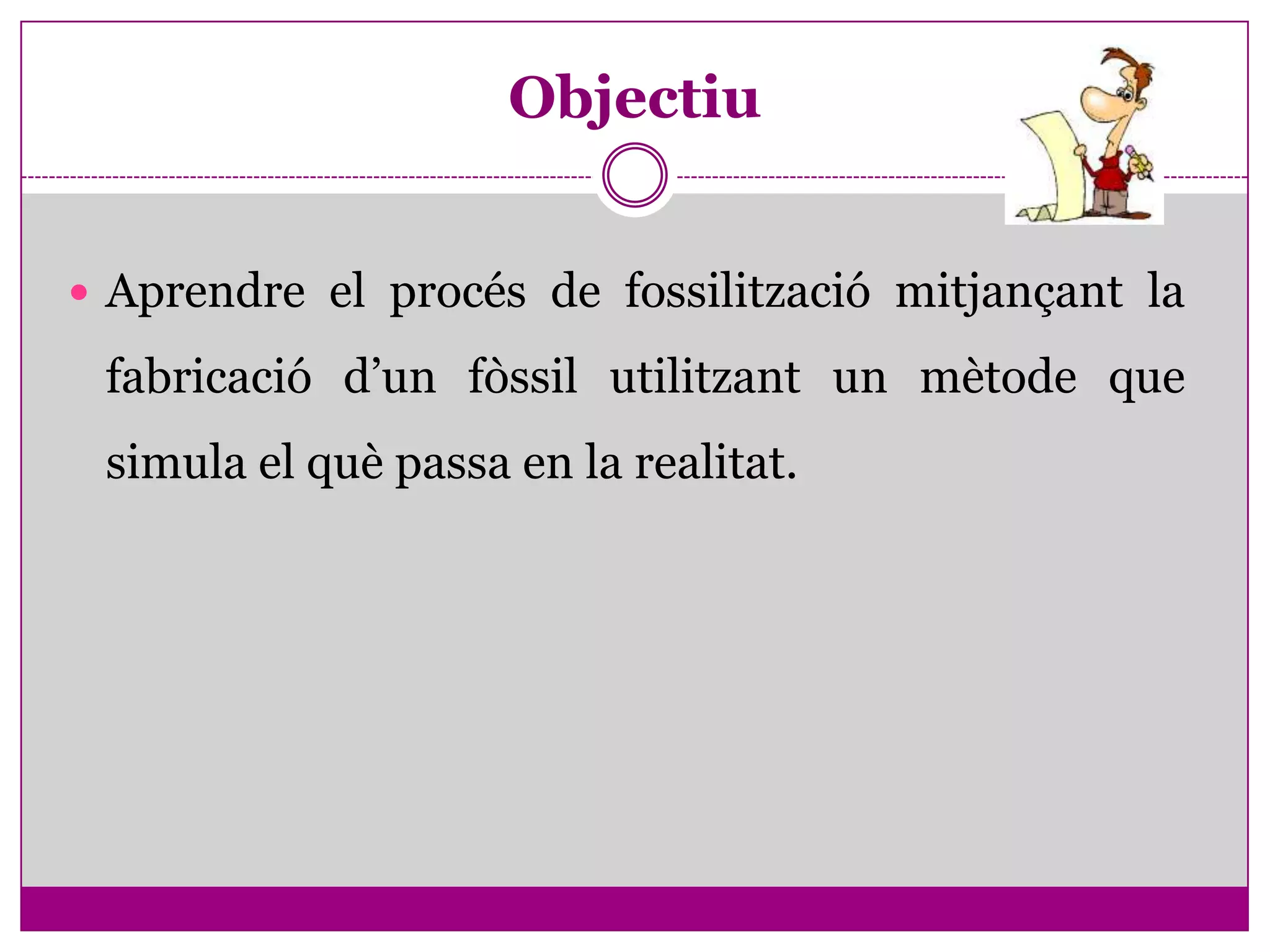 Objectiu


 Aprendre el procés de fossilització mitjançant la

 fabricació d’un fòssil utilitzant un mètode que
 simula el què passa en la realitat.
 
