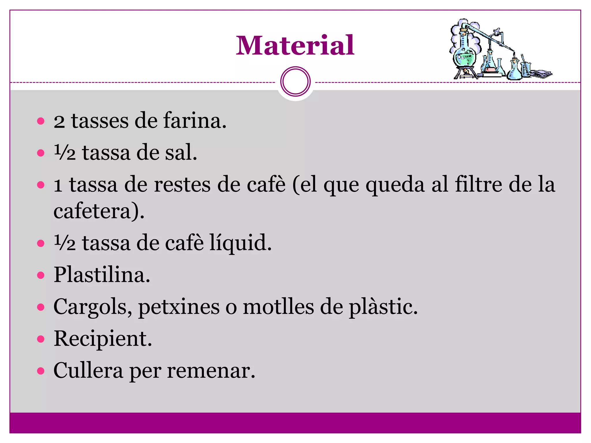 Material

 2 tasses de farina.
 ½ tassa de sal.
 1 tassa de restes de cafè (el que queda al filtre de la
    cafetera).
   ½ tassa de cafè líquid.
   Plastilina.
   Cargols, petxines o motlles de plàstic.
   Recipient.
   Cullera per remenar.
 
