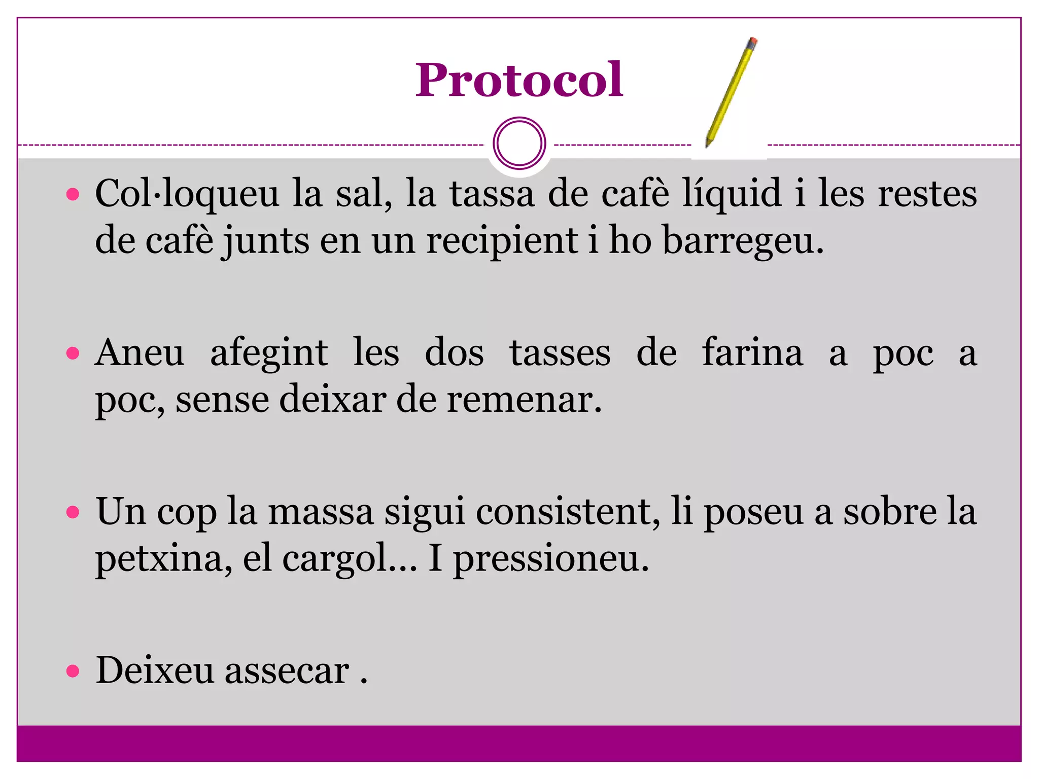 Protocol

 Col·loqueu la sal, la tassa de cafè líquid i les restes
 de cafè junts en un recipient i ho barregeu.

 Aneu afegint les dos tasses de farina a poc a
 poc, sense deixar de remenar.

 Un cop la massa sigui consistent, li poseu a sobre la
 petxina, el cargol... I pressioneu.

 Deixeu assecar .
 