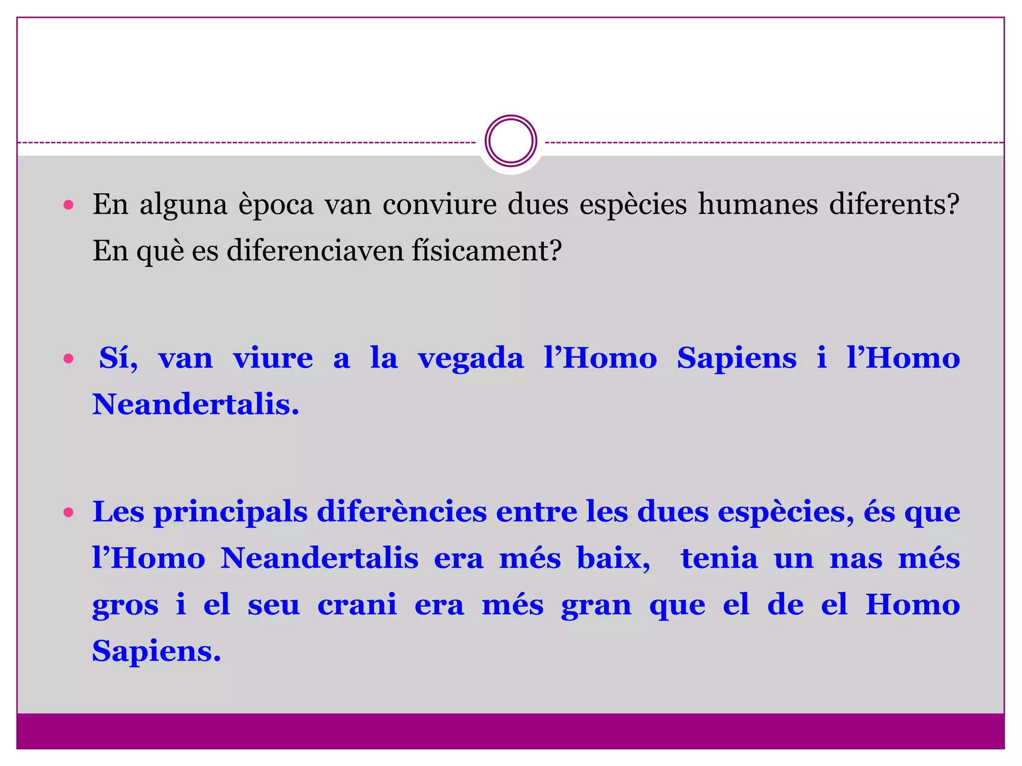  En alguna època van conviure dues espècies humanes diferents?
  En què es diferenciaven físicament?


 Sí, van viure a la vegada l’Homo Sapiens i l’Homo
  Neandertalis.


 Les principals diferències entre les dues espècies, és que
  l’Homo Neandertalis era més baix, tenia un nas més
  gros i el seu crani era més gran que el de el Homo
  Sapiens.
 