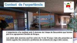 L’experiència s’ha realitzat amb 5 alumnes de l’etapa de Secundària que formen
part d’un agrupament flexible de llengua.
Les edats dels alumnes oscil·len entre els 13 els 15 anys i tots ells presenten un
retard cognitiu lleu associat a problemes de conducta (en algun dels casos).
 