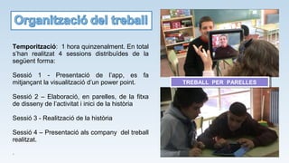 Temporització: 1 hora quinzenalment. En total
s’han realitzat 4 sessions distribuïdes de la
següent forma:
Sessió 1 - Presentació de l’app, es fa
mitjançant la visualització d’un power point.
Sessió 2 – Elaboració, en parelles, de la fitxa
de disseny de l’activitat i inici de la història
Sessió 3 - Realització de la història
Sessió 4 – Presentació als company del treball
realitzat.
.
TREBALL PER PARELLESTREBALL PER PARELLES
 