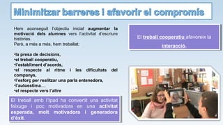 Hem aconseguit l’objectiu inicial augmentar la
motivació dels alumnes vers l’activitat d’escriure
històries.
Però, a més a més, hem treballat:
•la presa de decisions,
•el treball cooperatiu,
•l’establiment d’acords,
•el respecte al ritme i les dificultats del
companys,
•l’esforç per realitzar una parla entenedora,
•l’autoestima....
•el respecte vers l’altre
El treball cooperatiu afavoreix la
interacció.
El treball cooperatiu afavoreix la
interacció.
El treball amb l’Ipad ha convertit una activitat
feixuga i poc motivadora en una activitat
esperada, molt motivadora i generadora
d’èxit.
El treball amb l’Ipad ha convertit una activitat
feixuga i poc motivadora en una activitat
esperada, molt motivadora i generadora
d’èxit.
 