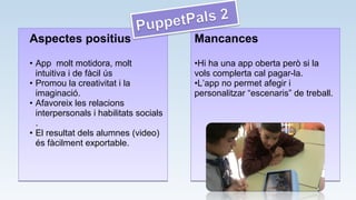 Aspectes positius
• App molt motidora, molt
intuitiva i de fàcil ús
• Promou la creativitat i la
imaginació.
• Afavoreix les relacions
interpersonals i habilitats socials
.
• El resultat dels alumnes (video)
és fàcilment exportable.
Aspectes positius
• App molt motidora, molt
intuitiva i de fàcil ús
• Promou la creativitat i la
imaginació.
• Afavoreix les relacions
interpersonals i habilitats socials
.
• El resultat dels alumnes (video)
és fàcilment exportable.
Mancances
•Hi ha una app oberta però si la
vols complerta cal pagar-la.
•L’app no permet afegir i
personalitzar “escenaris” de treball.
Mancances
•Hi ha una app oberta però si la
vols complerta cal pagar-la.
•L’app no permet afegir i
personalitzar “escenaris” de treball.
 