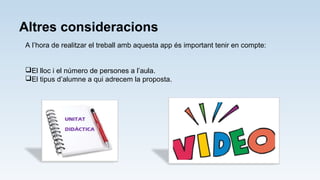 Altres consideracions
A l’hora de realitzar el treball amb aquesta app és important tenir en compte:
El lloc i el número de persones a l’aula.
El tipus d’alumne a qui adrecem la proposta.
 