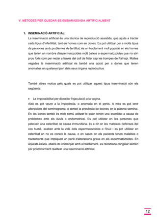 12 
V. MÈTODES PER QUEDAR-SE EMBARASSADA ARTIFICIALMENT 
1. INSEMINACIÓ ARTIFICIAL: 
La inseminació artificial és una tècnica de reproducció assistida, que ajuda a tractar certs tipus d'infertilitat, tant en homes com en dones. Es pot utilitzar per a molts tipus de persones amb problemes de fertilitat, és un tractament molt popular en els homes que tenen un nombre d'espermatozoides molt baixos o espermatozoides que no són prou forts com per nedar a través del coll de l'úter cap les trompes de Fal·lopi. Moltes vegades la inseminació artificial és també una opció per a dones que tenen anomalies en qualsevol part dels seus òrgans reproductius. 
També altres motius pels quals es pot utilitzar aquest tipus inseminació són els següents: 
 La impossibilitat per dipositar l'ejaculació a la vagina. 
Això es pot veure a la impotència, o anomalia en el penis. A més es pot tenir alteracions del seminograma, o també la presència de toxines en la plasma seminal. En les dones també és molt comú utilitzar-lo quan tenen una esterilitat a causa de problemes amb els òvuls o endometriosi. Es pot utilitzar en les persones que pateixen una esterilitat de causa immunitària, és a dir on les mateixes defenses del cos humà, acaben amb la vida dels espermatozoides o l'òvul i es pot utilitzar en esterilitat on no es coneix la causa, o en casos on els pacients tenen malalties o tractaments que impliquen un perill d'alteracions greus en els espermatozoides. En aquests casos, abans de començar amb el tractament, es recomana congelar semen per posteriorment realitzar una inseminació artificial. 
 