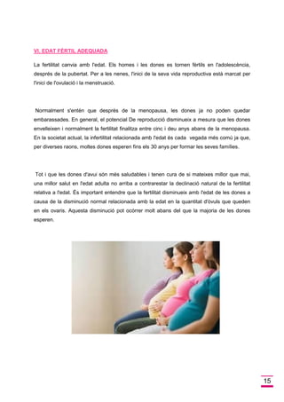 15 
VI. EDAT FÈRTIL ADEQUADA 
La fertilitat canvia amb l'edat. Els homes i les dones es tornen fèrtils en l'adolescència, després de la pubertat. Per a les nenes, l'inici de la seva vida reproductiva està marcat per l'inici de l'ovulació i la menstruació. 
Normalment s'entén que després de la menopausa, les dones ja no poden quedar embarassades. En general, el potencial De reproducció disminueix a mesura que les dones envelleixen i normalment la fertilitat finalitza entre cinc i deu anys abans de la menopausa. En la societat actual, la infertilitat relacionada amb l'edat és cada vegada més comú ja que, per diverses raons, moltes dones esperen fins els 30 anys per formar les seves famílies. 
Tot i que les dones d'avui són més saludables i tenen cura de si mateixes millor que mai, una millor salut en l'edat adulta no arriba a contrarestar la declinació natural de la fertilitat relativa a l'edat. És important entendre que la fertilitat disminueix amb l'edat de les dones a causa de la disminució normal relacionada amb la edat en la quantitat d'òvuls que queden en els ovaris. Aquesta disminució pot ocórrer molt abans del que la majoria de les dones esperen. 
 