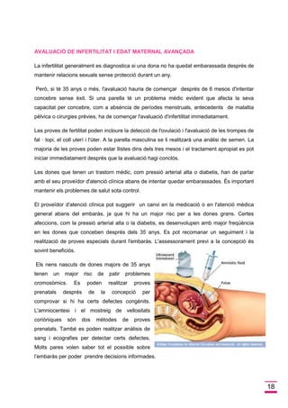18 
AVALUACIÓ DE INFERTILITAT I EDAT MATERNAL AVANÇADA 
La infertilitat generalment es diagnostica si una dona no ha quedat embarassada després de mantenir relacions sexuals sense protecció durant un any. 
Però, si té 35 anys o més, l'avaluació hauria de començar després de 6 mesos d'intentar concebre sense èxit. Si una parella té un problema mèdic evident que afecta la seva capacitat per concebre, com a absència de períodes menstruals, antecedents de malaltia pèlvica o cirurgies prèvies, ha de començar l'avaluació d'infertilitat immediatament. 
Les proves de fertilitat poden incloure la detecció de l'ovulació i l'avaluació de les trompes de fal · lopi, el coll uterí i l'úter. A la parella masculina se li realitzarà una anàlisi de semen. La majoria de les proves poden estar llistes dins dels tres mesos i el tractament apropiat es pot iniciar immediatament després que la avaluació hagi conclòs. 
Les dones que tenen un trastorn mèdic, com pressió arterial alta o diabetis, han de parlar amb el seu proveïdor d'atenció clínica abans de intentar quedar embarassades. És important mantenir els problemes de salut sota control. 
El proveïdor d'atenció clínica pot suggerir un canvi en la medicació o en l'atenció mèdica general abans del embaràs, ja que hi ha un major risc per a les dones grans. Certes afeccions, com la pressió arterial alta o la diabetis, es desenvolupen amb major freqüència en les dones que conceben després dels 35 anys. Es pot recomanar un seguiment i la realització de proves especials durant l'embaràs. L'assessorament previ a la concepció és sovint beneficiós. 
Els nens nascuts de dones majors de 35 anys tenen un major risc de patir problemes cromosòmics. Es poden realitzar proves prenatals després de la concepció per comprovar si hi ha certs defectes congènits. L'amniocentesi i el mostreig de vellositats coriòniques són dos mètodes de proves prenatals. També es poden realitzar anàlisis de sang i ecografies per detectar certs defectes. Molts pares volen saber tot el possible sobre l’embaràs per poder prendre decisions informades.  