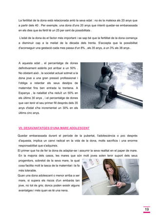 19 
La fertilitat de la dona està relacionada amb la seva edat : no és la mateixa als 20 anys que a partir dels 40 . Per exemple, una dona d'uns 20 anys que intenti quedar-se embarassada en els dies que és fèrtil té un 25 per cent de possibilitats . 
L'edat de la dona és el factor més important i se sap bé que la fertilitat de la dona comença a disminuir cap a la meitat de la dècada dels trenta. S'accepta que la possibilitat d'aconseguir una gestació cada mes passa d'un 8% , als 35 anys, a un 3% als 38 anys . 
A aquesta edat , el percentatge de dones definitivament estèrils pot arribar a un 50% . No obstant això , la societat actual sotmet a la dona jove a una gran pressió professional i l'obliga a retardar els seus desitjos de maternitat fins ben entrada la trentena. A Espanya , la natalitat s'ha reduït un 50% en els últims 30 anys , i el percentatge de dones que van tenir el seu primer fill després dels 35 anys d'edat s'ha incrementat un 30% en els últims cinc anys. 
VII. DESAVANTATGES D’UNA MARE ADOLESCENT 
Quedar embarassada durant el període de la pubertat, l'adolescència o poc després d'aquesta, implica un canvi radical en la vida de la dona, molts sacrificis i una enorme responsabilitat que s'adquireix. 
El primer que ha de fer la dona és adaptar-se i assumir la seva realitat en el paper de mare. En la majoria dels casos, les mares que són molt joves solen tenir suport dels seus progenitors, sobretot de la seva mare, la qual cosa facilita molt la tasca de la maternitat i la fa més tolerable. 
Quan una dona adolescent o menor arriba a ser mare, si supera els riscos d'un embaràs tan jove, no tot és gris; doncs poden existir alguns avantatges i més quan es té una nena.  