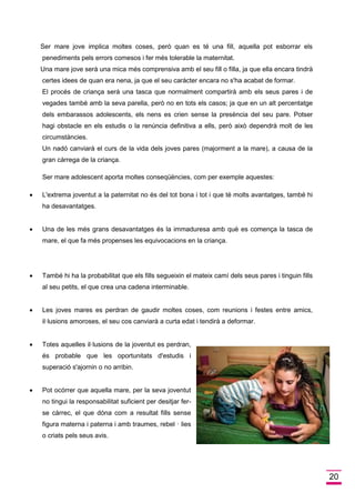 20 
Ser mare jove implica moltes coses, però quan es té una fill, aquella pot esborrar els penediments pels errors comesos i fer més tolerable la maternitat. 
Una mare jove serà una mica més comprensiva amb el seu fill o filla, ja que ella encara tindrà certes idees de quan era nena, ja que el seu caràcter encara no s'ha acabat de formar. 
El procés de criança serà una tasca que normalment compartirà amb els seus pares i de vegades també amb la seva parella, però no en tots els casos; ja que en un alt percentatge dels embarassos adolescents, els nens es crien sense la presència del seu pare. Potser hagi obstacle en els estudis o la renúncia definitiva a ells, però això dependrà molt de les circumstàncies. 
Un nadó canviarà el curs de la vida dels joves pares (majorment a la mare), a causa de la gran càrrega de la criança. 
Ser mare adolescent aporta moltes conseqüències, com per exemple aquestes: 
 L'extrema joventut a la paternitat no és del tot bona i tot i que té molts avantatges, també hi ha desavantatges. 
 Una de les més grans desavantatges és la immaduresa amb què es comença la tasca de mare, el que fa més propenses les equivocacions en la criança. 
 També hi ha la probabilitat que els fills segueixin el mateix camí dels seus pares i tinguin fills al seu petits, el que crea una cadena interminable. 
 Les joves mares es perdran de gaudir moltes coses, com reunions i festes entre amics, il·lusions amoroses, el seu cos canviarà a curta edat i tendirà a deformar. 
 Totes aquelles il·lusions de la joventut es perdran, és probable que les oportunitats d'estudis i superació s'ajornin o no arribin. 
 Pot ocórrer que aquella mare, per la seva joventut no tingui la responsabilitat suficient per desitjar fer- se càrrec, el que dóna com a resultat fills sense figura materna i paterna i amb traumes, rebel · lies o criats pels seus avis.  