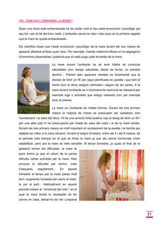 21 
VIII. COM VIU L’EMBARÀS LA MARE? 
Quan una dona està embarassada ha de cuidar molt el seu estat emocional i psicològic pel seu bé i per el bé del futur nadó. L’embaràs canvia la vida i més quan es la primera vegada que la mare es queda embarassada. 
Els científics diuen que l’estat emocional i psicològic de la mare durant els nou mesos de gestació afectarà al fetus quan neixi. Per exemple, l’estrès maternal influeix en la segregació d’hormones placentàries i potencia que el nadó pugui patir el estrès de la mare. 
La mare durant l’embaràs ha de tenir hàbits de conducta saludables com menjar saludable, deixar de fumar, no prendre alcohol… Parlant dels aspectes mentals es fonamental que la decisió de tenir un fill així sigut planificada en parella i que tant el home com la dona estiguin còmodes i segurs de ser pares. A la mare durant l’embaràs se li recomana fer exercicis de relaxació per exemple ioga o activitats que estigui relaxada com per exemple anar al cinema. 
La mare viu l’embaràs de moltes formes. Durant els tres primers mesos la majoria de mares es preocupen per qüestions com l’avortament i la salut del fetus. Hi ha una emoció forta positiva cap al desig de tenir un fill i per una altre part hi ha preocupació per l’estat de salut del nadó i el de la mare també. Durant els tres primers mesos es molt important el recolzament de la parella i la família per adaptar-se millor a la nova situació. Durant el segon trimestre, entre els 4 i els 6 mesos, és el període més tranquil en el que es troba la mare ja que els canvis hormonals s’han estabilitzat, però ara la mare és més sensible. Al tercer trimestre, ja quasi al final de la gestació tornen les dificultats, la mare té pocs ànims ja que el volum de la panxa dificulta certes activitats per la mare. Això provoca la dificultat per dormir, mals d’esquena, esgotament... En aquest trimestre el temps per la mare passa molt lent i augmenta l’ansietat per veure al nadó, la por al part... Habitualment en aquest període trobem el ‘’síndrome del nido’’, en el qual la mare tindrà la necessitat de fer canvis en casa, deixar-ho tot net i preparat  