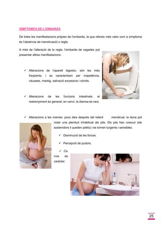 25 
SÍMPTOMES DE L’EMBARÁS 
De totes les manifestacions pròpies de l’embaràs, la que ofereix més valor com a símptoma és l’absència de menstruació o regla. 
A més de l’alteració de la regla, l’embaràs de vegades pot presentar altres manifestacions: 
 Alteracions de l’aparell digestiu: són les més freqüents, i es caracteritzen per inapetència, nàusees, mareig, salivació excessiva i vòmits. 
 Alteracions de les funcions intestinals: el 
restrenyiment és general; en canvi, la diarrea és rara. 
 Alteracions a les mames: pocs dies després del retard menstrual, la dona pot 
notar una plenitud inhabitual als pits. Els pits han crescut (els sostenidors li queden petits) i es tornen turgents i sensibles. 
 Disminució de les forces. 
 Percepció de pudors. 
 Canvis de caràcter. 
 