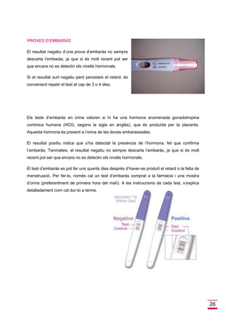 26 
PROVES D’EMBARÁS 
El resultat negatiu d’una prova d’embaràs no sempre descarta l’embaràs, ja que si és molt recent pot ser que encara no es detectin els nivells hormonals. 
Si el resultat surt negatiu però persisteix el retard, és convenient repetir el test al cap de 3 o 4 dies. 
Els tests d’embaràs en orina valoren si hi ha una hormona anomenada gonadotropina coriònica humana (HCG, segons la sigla en anglès), que és produïda per la placenta. Aquesta hormona és present a l’orina de les dones embarassades. 
El resultat positiu indica que s’ha detectat la presència de l’hormona, fet que confirma l’embaràs. Tanmateix, el resultat negatiu no sempre descarta l’embaràs, ja que si és molt recent pot ser que encara no es detectin els nivells hormonals. 
El test d’embaràs es pot fer uns quants dies després d’haver-se produït el retard o la falta de menstruació. Per fer-lo, només cal un test d’embaràs comprat a la farmàcia i una mostra d’orina (preferentment de primera hora del matí). A les instruccions de cada test, s’explica detalladament com cal dur-lo a terme. 
 