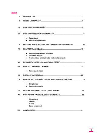 2 
ÍNDEX 
I. INTRODUCCIÓ.......................................................................................................3 
II. QUE ES L’EMBARÀS?...........................................................................................4 
III. COM S’EVITA UN EMBARÀS?...............................................................................5 
IV. COM S’ACONSEGUEIX UN EMBARÀS?................................................................10 
 Fecundació 
 Procés d’implantació 
V. MÈTODES PER QUEDAR-SE EMBARASSADA ARTIFICIALMENT.......................12 
VI. EDAT FÈRTIL ADEQUADA...................................................................................15 
 Edat fèrtil de la dona al envellir 
 Quantitat d’òvuls 
 Avaluació de fertilitat i edat maternal avançada 
VII. DESAVANTATGES D’UNA MARE ADOLESCENT.................................................19 
VIII. COM VIU L’EMBARÀS LA MARE?.......................................................................21 
 Temors principals 
IX. RISCOS D’UN EMBARÀS.....................................................................................23 
X. PUNT DE VISTA CIENTÍFIC I DE LA MARE SOBRE L’EMBARÀS.........................25 
 Símptomes 
 Proves d’embaràs 
XI. DESENVOLUPAMENT DEL FETUS AL VENTRE..................................................27 
XII. COM PORTAR FAVORABLEMENT L’EMBARÀS ................................................35 
 Alimentació 
 Exercici 
 El son 
 Salud emocional 
XIII. CONCLUSIONS....................................................................................................39 
 