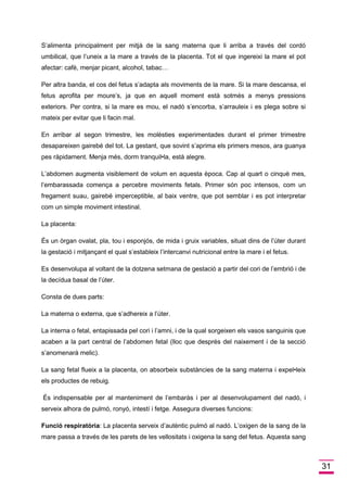 31 
S’alimenta principalment per mitjà de la sang materna que li arriba a través del cordó umbilical, que l’uneix a la mare a través de la placenta. Tot el que ingereixi la mare el pot afectar: cafè, menjar picant, alcohol, tabac… 
Per altra banda, el cos del fetus s’adapta als moviments de la mare. Si la mare descansa, el fetus aprofita per moure’s, ja que en aquell moment està sotmès a menys pressions exteriors. Per contra, si la mare es mou, el nadó s’encorba, s’arrauleix i es plega sobre si mateix per evitar que li facin mal. 
En arribar al segon trimestre, les molèsties experimentades durant el primer trimestre desapareixen gairebé del tot. La gestant, que sovint s’aprima els primers mesos, ara guanya pes ràpidament. Menja més, dorm tranquil•la, està alegre. 
L’abdomen augmenta visiblement de volum en aquesta època. Cap al quart o cinquè mes, l’embarassada comença a percebre moviments fetals. Primer són poc intensos, com un fregament suau, gairebé imperceptible, al baix ventre, que pot semblar i es pot interpretar com un simple moviment intestinal. 
La placenta: 
És un òrgan ovalat, pla, tou i esponjós, de mida i gruix variables, situat dins de l’úter durant la gestació i mitjançant el qual s’estableix l’intercanvi nutricional entre la mare i el fetus. 
Es desenvolupa al voltant de la dotzena setmana de gestació a partir del cori de l’embrió i de la decídua basal de l’úter. 
Consta de dues parts: 
La materna o externa, que s’adhereix a l’úter. 
La interna o fetal, entapissada pel cori i l’amni, i de la qual sorgeixen els vasos sanguinis que acaben a la part central de l’abdomen fetal (lloc que després del naixement i de la secció s’anomenarà melic). 
La sang fetal flueix a la placenta, on absorbeix substàncies de la sang materna i expel•leix els productes de rebuig. 
És indispensable per al manteniment de l’embaràs i per al desenvolupament del nadó, i serveix alhora de pulmó, ronyó, intestí i fetge. Assegura diverses funcions: 
Funció respiratòria: La placenta serveix d’autèntic pulmó al nadó. L’oxigen de la sang de la mare passa a través de les parets de les vellositats i oxigena la sang del fetus. Aquesta sang  