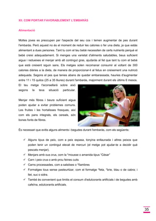 35 
XII. COM PORTAR FAVORABLEMENT L’EMBARÀS 
Alimentació 
Moltes joves es preocupen per l'aspecte del seu cos i temen augmentar de pes durant l'embaràs. Però aquest no és el moment de reduir les calories o fer una dieta, ja que estàs alimentant a dues persones. Tant tu com el teu bebè necessiten de certs nutrients perquè el bebè creixi adequadament. Si menges una varietat d'aliments saludables, beus suficient aigua i redueixes el menjar amb alt contingut gras, ajudaràs al fet que tant tu com el bebè que està creixent siguin sans. Els metges solen recomanar consumir al voltant de 300 calories diàries a la dieta, de manera de proporcionar-li al fetus en creixement una nutrició adequada. Segons el pes que tenies abans de quedar embarassada, hauries d'augmentar entre 11 i 15 quilos (25 a 35 lliures) durant l'embaràs, majorment durant els últims 6 mesos. El teu metge t'aconsellarà sobre això segons la teva situació particular. Menjar més fibres i beure suficient aigua poden ajudar a evitar problemes comuns. Les fruites i les hortalisses fresques, així com els pans integrals, els cereals, són bones fonts de fibres. 
És necessari que evitis alguns aliments i begudes durant l'embaràs, com els següents: 
 Alguns tipus de peix, com a peix espasa, tonyina enllaunada i altres peixos que poden tenir un contingut elevat de mercuri (el metge pot ajudar-te a decidir què pescats menjar).  Menjars amb ous crus, com la *mousse o amanida tipus “César”  Carn i peix crus o amb prou feines cuits  Carns processades, com a salsitxes o *fiambres  Formatges tous sense pasteuritzar, com el formatge *feta, *brie, blau o de cabra; i llet, suc o sidra.  També és convenient que limitis el consum d'edulcorants artificials i de begudes amb cafeïna, edulcorants artificials. 
 