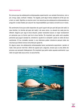 37 Salut emocional 
És comuna que les adolescents embarassades experimentin una varietat d'emocions, com a por, enuig, culpa, confusió i tristesa. Tal vegada, porti algun temps adaptar-te al fet que vas a tenir un nadó. Significa un enorme canvi i és natural que les adolescents embarassades es preguntin si estan llestes per assumir les responsabilitats que implica convertir-se en mares. Els sentiments d'una jove solen dependre de quant suport rebi per part del pare del nadó, la seva família (i la família del pare del nadó) i els seus amics. La situació de cada jove és diferent. Segons quin sigui la teva situació, potser necessitis buscar un major recolzament en persones que no formin part de la teva família. És important que parlis amb aquelles persones que puguin recolzar-te, orientar-te i ajudar-te a compartir i posar en ordre els teus sentiments. El teu conseller escolar o una infermera poden orientar-te perquè trobis els recursos que ofereix la teva comunitat per ajudar-te. En alguns casos, les adolescents embarassades tenen avortaments espontanis i perden al nadó. Això pot ser molt trist i difícil de superar per a algunes, encara que a unes altres els provoca una sensació d'alleujament. És important que parlin sobre aquests sentiments i que rebin el suport dels seus amics i la seva família. 
 