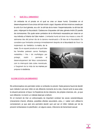 4 
II.QUÈ ÉS L’ EMBARÀS? 
Un embaràs és el procés en el qual es crea un ésser humà. Consisteix en el desenvolupament d’una única cèl·lula inicial o zigot. Aquesta cèl·lula inicial es creada per la unió d’un òvul gàmeta, es a dir, la cèl·lula de la mare i l’espermatozoide, la cèl·lula del pare, mitjançant la fecundació. Cadascuna d’aquestes cèl·lules gàmeta tindrà 23 parells de cromosomes. Els quals seran portadors de la informació necessària per crear-ne un nou individu a l’interior de l’úter matern. L’embaràs humà sol durar nou mesos o unes 40 setmanes des del primer dia de la darrera menstruació o 38 des de la fecundació. Es considera que l'embaràs comença immediatament després de la fecundació de l'òvul i la implantació de l'embrió a la matriu de la mare. Es en aquest procés en el qual totes les femelles pateixen canvis fisiològics, metabòlics i fins i tot morfològics per protegir, nodrir i permetre el desenvolupament del fetus correctament, com la interrupció dels cicles menstruals, o l'augment de la mida de les mames per preparar la lactància. 
III.COM S’EVITA UN EMBARÀS? 
Els anticonceptius ens permeten evitar un embaràs no previst. Cada persona haurà de decidir quin mètode li pot anar millor en els diferents moments de la vida, d’acord amb la seva edat, la situació personal, el tipus i la freqüència de les relacions, les pròpies creences, etc., ja que som diferents i no tenim un mètode ideal per a tothom. En el moment de triar un anticonceptiu és important conèixer les seves característiques (mecanisme d’acció, eficàcia, possibles efectes secundaris, preu...) i saber com utilitzar-lo correctament, ja que això ens permetrà decidir quin pot ser el millor mètode per tal de prevenir embarassos no planificats i, en alguns casos, infeccions de transmissió sexual. 
 