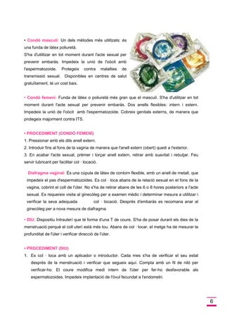 6 
• Condó masculí:Un dels mètodes més utilitzats: és una funda de làtex poliuretà. 
S'ha d'utilitzar en tot moment durant l'acte sexual per prevenir embaràs. Impedeix la unió de l'oòcit amb l'espermatozoide. Protegeix contra malalties de transmissió sexual. Disponibles en centres de salut gratuïtament, té un cost baix. 
• Condó femení:Funda de làtex o poliuretà més gran que el masculí. S'ha d'utilitzar en tot moment durant l'acte sexual per prevenir embaràs. Dos anells flexibles: intern i extern. Impedeix la unió de l'oòcit amb l'espermatozoide. Cobreix genitals externs, de manera que protegeix majorment contra ITS. 
• PROCEDIMENT (CONDÓ FEMENÍ) 
1. Pressionar amb els dits anell extern. 
2. Introduir fins al fons de la vagina de manera que l'anell extern (obert) quedi a l'exterior. 
3. En acabar l'acte sexual, prémer i torçar anell extern, retirar amb suavitat i rebutjar. Feu servir lubricant per facilitar col · locació. 
Diafragma vaginal:És una cúpula de làtex de contorn flexible, amb un anell de metall, que impedeix el pas d'espermatozoides. Es col · loca abans de la relació sexual en el fons de la vagina, cobrint el coll de l'úter. No s'ha de retirar abans de les 6 o 8 hores posteriors a l'acte sexual. Es requereix visita al ginecòleg per a examen mèdic i determinar mesura a utilitzar i verificar la seva adequada col · locació. Després d'embaràs es recomana anar al ginecòleg per a nova mesura de diafragma. 
• DIU:Dispositiu Intrauterí que té forma d'una T de coure. S'ha de posar durant els dies de la menstruació perquè el coll uterí està més tou. Abans de col · locar, el metge ha de mesurar la profunditat de l'úter i verificar direcció de l'úter. 
• PROCEDIMENT (DIU) 
1. Es col · loca amb un aplicador o introductor. Cada mes s'ha de verificar el seu estat després de la menstruació i verificar que segueix aquí. Compta amb un fil de niló per verificar-ho. El coure modifica medi intern de l'úter per fer-ho desfavorable als espermatozoides. Impedeix implantació de l'òvul fecundat a l'endometri.  