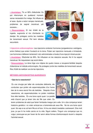 8 
• Avantatges:Té un 99% d'efectivitat. Es pot interrompre en qualsevol moment, sense necessitat d'un metge. No influeix en el sexe. Ajuda a reduir rampes menstruals, problemes de sagnat menstrual, pèl excessiu… 
• Desavantatges:El risc d'oblit de la ingesta, augmenta el risc d'embaràs no desitjat. No protegeix contra les malalties de transmissió sexual. Pot tenir efectes secundaris 
• Les injeccions contenen hormones (progesterona o estrògens, Injeccions anticonceptives: entre d'altres) que eviten l'ovulació en la dona. Poden ser injeccions mensuals o trimestrals. Les hormones s'alliberen lentament i són administrades a través d'una injecció intramuscular. 
• Avantatges:Efectivitat de 99%. No influeixen en les relacions sexuals. No hi ha sagnat menstrual. No requereixen cap acció diària. 
• Desavantatges:La dona triga una mitjana de quatre mesos a recuperar-fertilitat després d'abandonar el mètode anticonceptiu. No protegeix contra les malalties de transmissió sexual. Risc d'oblit de realitzar una de les injeccions. 
MÈTODES ANTICONCEPTIUS QUIRÚRGICS 
• Què és la vasectomia? 
És una cirurgia per tallar els conductes deferents, els conductes que porten els espermatozoides d'un home des de la seva escrot fins als testicles. Després d'una vasectomia, els espermatozoides no poden mobilitzar fora dels testicles. És una bona opció quan: La parella està d'acord que ja tenen tots els fills que volen. Es tenen problemes de salut que farien l'embaràs insegur per a ella. Un o dos companys tenen trastorns genètics i no volen arriscar-se a transmetre-als seus fills. No és una bona opció quan: No sap si es vol tenir fills en el futur. Hi ha una relació inestable o estressant. S'és molt jove, ja que hi ha molts canvis en la vida. Siguin solters. Tinguin una companya que no vulgui, preocupar-se per haver de fer servir altres formes d'anticoncepció durant o després l'activitat sexual.  