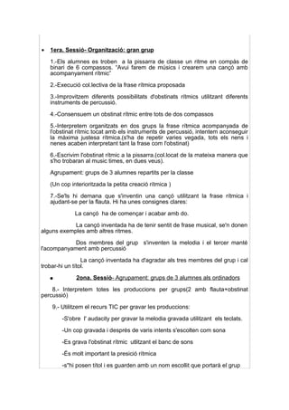 •   1era. Sessió- Organització: gran grup

    1.-Els alumnes es troben a la pissarra de classe un ritme en compàs de
    binari de 6 compassos. “Avui farem de músics i crearem una cançó amb
    acompanyament rítmic”

    2.-Execució col.lectiva de la frase rítmica proposada

    3.-Improvitzem diferents possibilitats d'obstinats rítmics utilitzant diferents
    instruments de percussió.

    4.-Consensuem un obstinat rítmic entre tots de dos compassos

    5.-Interpretem organitzats en dos grups la frase rítmica acompanyada de
    l'obstinat rítmic tocat amb els instruments de percussió, intentem aconseguir
    la màxima justesa rítmica.(s'ha de repetir varies vegada, tots els nens i
    nenes acaben interpretant tant la frase com l'obstinat)

    6.-Escrivim l'obstinat rítmic a la pissarra.(col.locat de la mateixa manera que
    s'ho trobaran al music times, en dues veus).

    Agrupament: grups de 3 alumnes repartits per la classe

    (Un cop interioritzada la petita creació rítmica )

    7.-Se'ls hi demana que s'inventin una cançó utilitzant la frase rítmica i
    ajudant-se per la flauta. Hi ha unes consignes clares:

              La cançó ha de començar i acabar amb do.

            La cançó inventada ha de tenir sentit de frase musical, se'n donen
alguns exemples amb altres ritmes.

            Dos membres del grup s'inventen la melodia i el tercer manté
l'acompanyament amb percussió

                 La cançó inventada ha d'agradar als tres membres del grup i cal
trobar-hi un títol.

    ●         2ona. Sessió- Agrupament: grups de 3 alumnes als ordinadors

    8.- Interpretem totes les produccions per grups(2 amb flauta+obstinat
percussió)

    9.- Utilitzem el recurs TIC per gravar les produccions:

        -S'obre l' audacity per gravar la melodia gravada utilitzant els teclats.

        -Un cop gravada i després de varis intents s'escolten com sona

        -Es grava l'obstinat rítmic utlitzant el banc de sons

        -És molt important la presició rítmica

        -s''hi posen títol i es guarden amb un nom escollit que portarà el grup
 