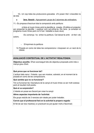 10.- Un cop totes les produccions gravades s'hi posen títol i s'escolten la
de tots

   ●          3era. Sessió - Agrupament: grups de 3 alumnes als ordinadors

11.- Es proposa d'escriure tota la composició amb partitura:

         -s'obre el music times amb la plantilla ja creada. (S'utilitza el projector
per presentar la plantilla i explicar com cal entrar-la. Els nens ja coneixen el
programa music times però no hi han treballat a dues veus)

              -Es comença ha entrar la partitura. Cal deixar-la amb el títol i els
autors.



          –   S'imprimeix la partitura

   12. Posada en comú de totes les composicions i s'exposen en un racó de la
       classe.



AVALUACIÓ CONTEXTUAL DE L’ACTIVITAT REALITZADA
Objectius assolits: S'han aconseguit tots els objectius proposats amb més o
menys grau d'èxit.


Què prova que va funcionar bé?
L'actitud dels nens i l'interés que van mostrar, sobretot, en el moment de la
posada en comú de les composicions.
Què sembla que no va funcionar?
Tot va funcionar bé, l'escriptura de la cançó al music times va ser molt costosa
però el resultat molt positiu
Què et va sorprendre?
L'interés en posar-se d'acord per crear la cançó
Altres aspectes importants de l’activitat:
Els grups reduïts de 3 nens/es són ideals per poder treballar.
Canvis que el professorat farà en la activitat la propera vegada:
El fet de ser dos mestres( un practicant es pot ajudar molt a l'alumnat)
 