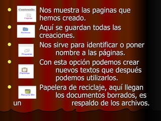 Nos muestra las paginas que  hemos creado. Aquí se guardan todas las  creaciones. Nos sirve para identificar o poner  nombre a las páginas. Con esta opción podemos crear  nuevos textos que después  podemos utilizarlos.  Papelera de reciclaje, aquí llegan  los documentos borrados, es un  respaldo de los archivos. 