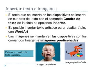 Insertar texto e imágenes





El texto que se inserta en las diapositivas se inserta
en cuadros de texto con el comando Cuadro de
texto de la cinta de opciones Insertar.
Es posible insertar texto artístico para resaltar título,
con WordArt
Las imágenes se insertan en las diapositivas con los
comandos Imagen e imágenes prediseñadas

Este es un cuadro de
texto insertado

Imagen prediseñada
Imagen de archivo

 
