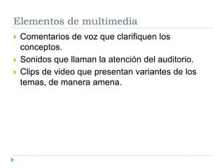 Elementos de multimedia





Comentarios de voz que clarifiquen los
conceptos.
Sonidos que llaman la atención del auditorio.
Clips de video que presentan variantes de los
temas, de manera amena.

 