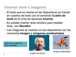 Insertar texto e imágenes





El texto que se inserta en las diapositivas se inserta
en cuadros de texto con el comando Cuadro de
texto de la cinta de opciones Insertar.
Es posible insertar texto artístico para resaltar
título, con WordArt
Las imágenes se insertan en las diapositivas con los
comandos Imagen e imágenes prediseñadas

Este es un cuadro de
texto insertado

Imagen prediseñada
Imagen de archivo

 