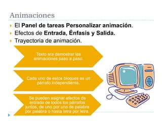 Animaciones




El Panel de tareas Personalizar animación.
Efectos de Entrada, Énfasis y Salida.
Trayectoria de animación.
Texto ara demostrar las
animaciones paso a paso.

Cada uno de estos bloques es un
párrafo independiente.

Se pueden asignar efectos de
entrada de todos los párrafos
juntos, de uno por uno de palabra
por palabra o hasta letra por letra.

 