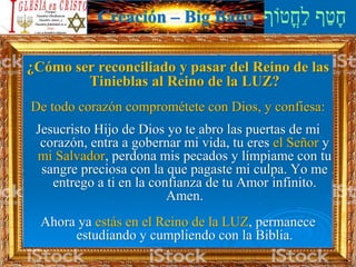 Creación – Big Bang
¿Cómo ser reconciliado y pasar del Reino de las
Tinieblas al Reino de la LUZ?
De todo corazón comprométete con Dios, y confiesa:
Jesucristo Hijo de Dios yo te abro las puertas de mi
corazón, entra a gobernar mi vida, tu eres el Señor y
mi Salvador, perdona mis pecados y límpiame con tu
sangre preciosa con la que pagaste mi culpa. Yo me
entrego a ti en la confianza de tu Amor infinito.
Amen.
Ahora ya estás en el Reino de la LUZ, permanece
estudiando y cumpliendo con la Biblia.
 