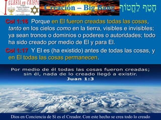Creación – Big Bang
Col 1:16 Porque en El fueron creadas todas las cosas,
tanto en los cielos como en la tierra, visibles e invisibles;
ya sean tronos o dominios o poderes o autoridades; todo
ha sido creado por medio de El y para El.
Col 1:17 Y El es (ha existido) antes de todas las cosas, y
en El todas las cosas permanecen.
Dios en Conciencia de Sí es el Creador. Con este hecho se crea todo lo creado
 
