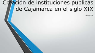 Creación de instituciones publicas
de Cajamarca en el siglo XIX
Nombre:
 