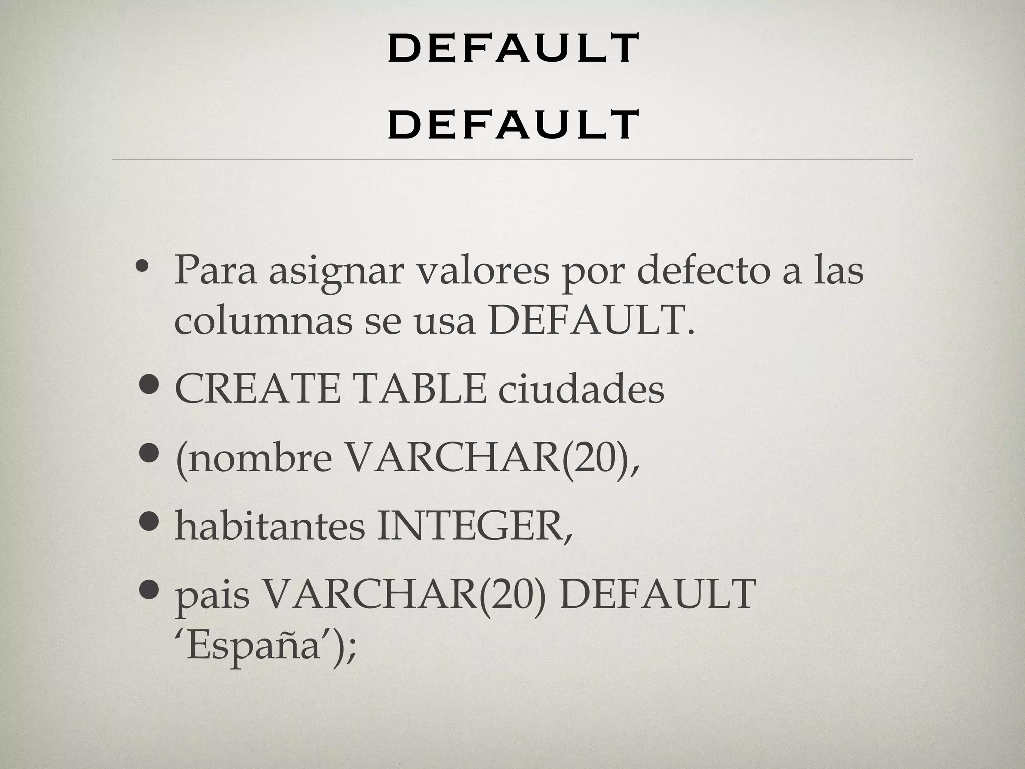 valores por defecto. default default Para asignar valores por defecto a las columnas se usa DEFAULT. CREATE TABLE ciudades (nombre VARCHAR(20), habitantes INTEGER, pais VARCHAR(20) DEFAULT ‘España’); 