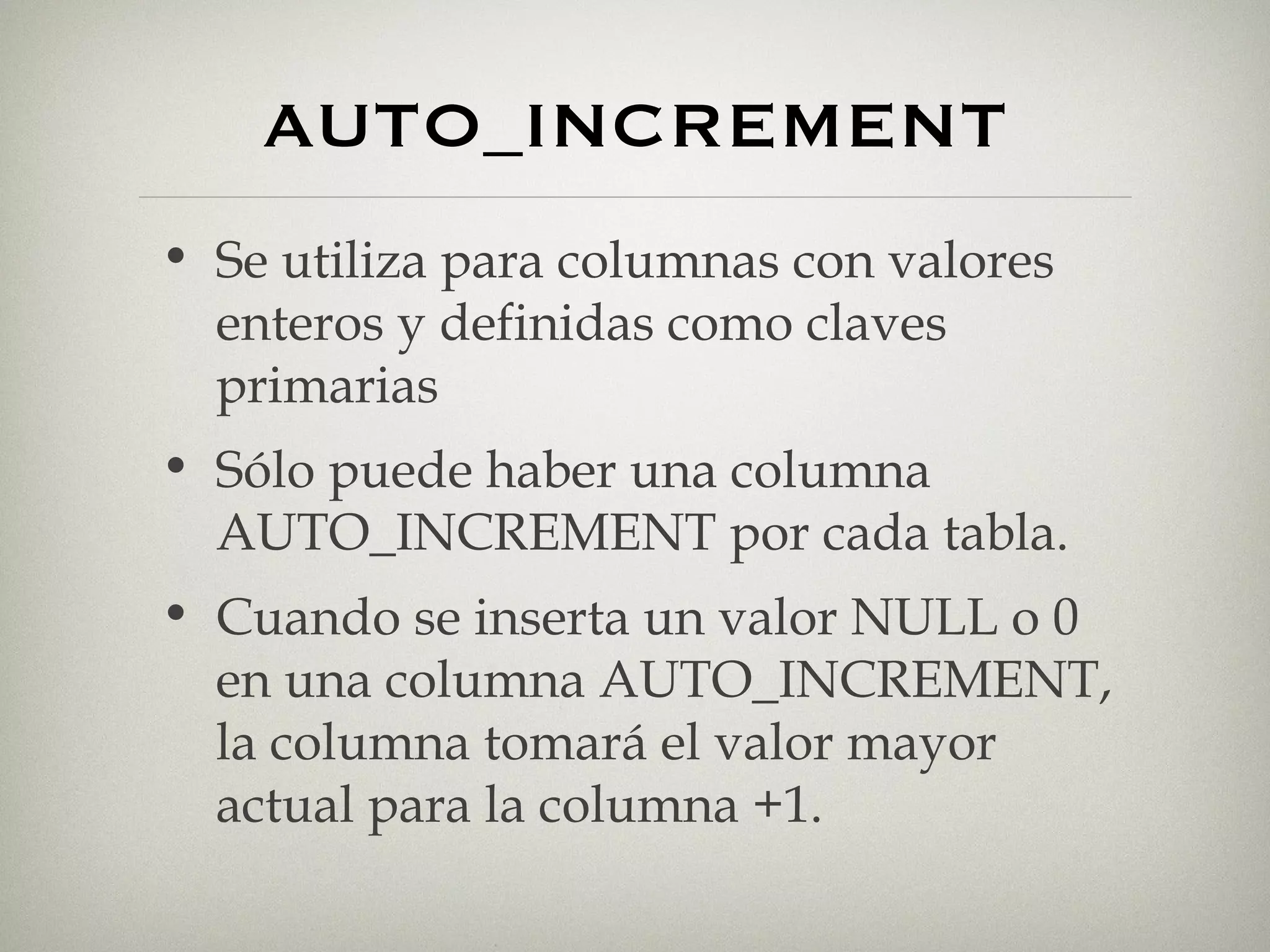 AUTO_INCREMENT Se utiliza para columnas con valores enteros y definidas como claves primarias Sólo puede haber una columna AUTO_INCREMENT por cada tabla. Cuando se inserta un valor NULL o 0 en una columna AUTO_INCREMENT, la columna tomará el valor mayor actual para la columna +1. 
