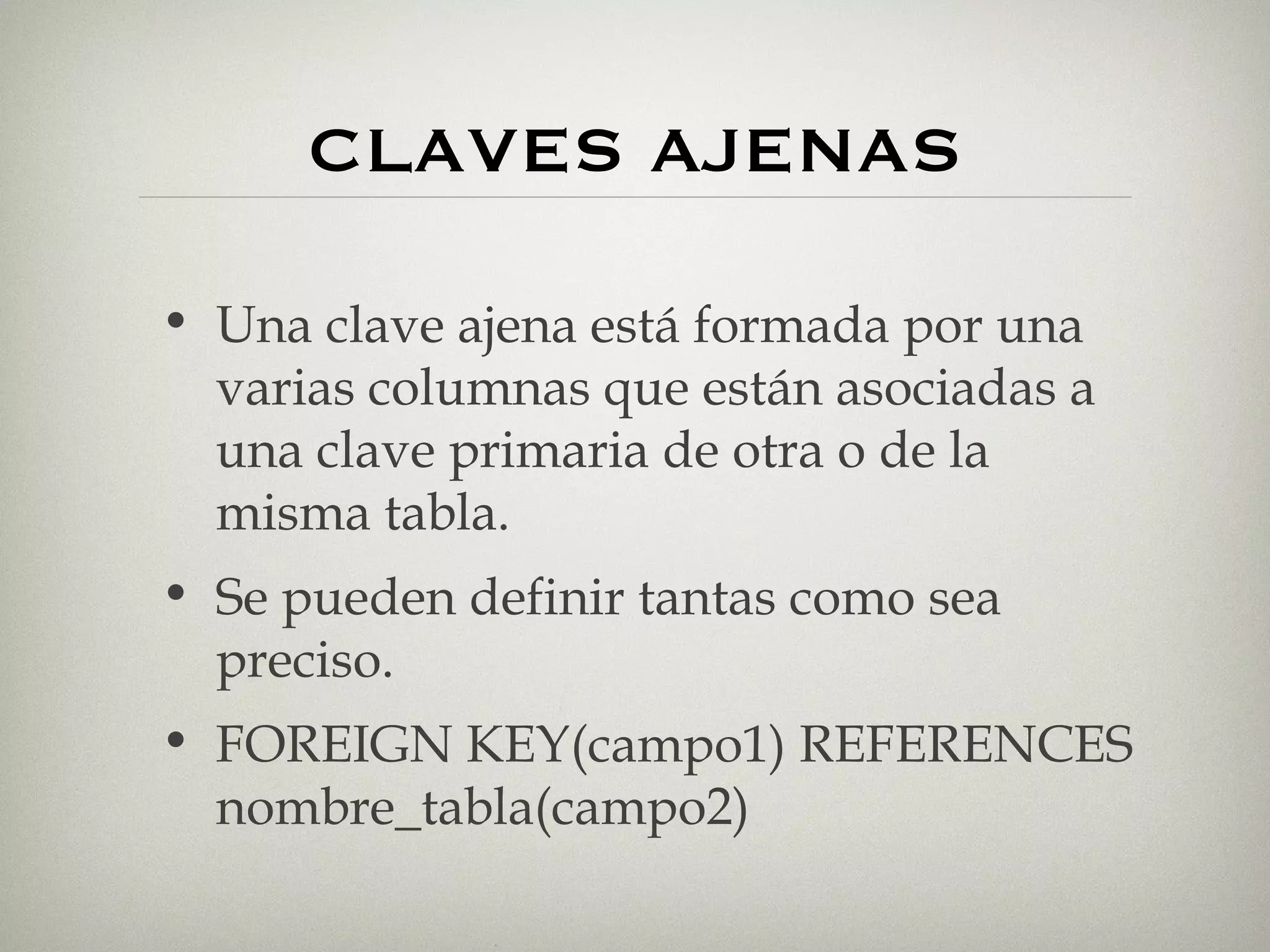 CLAVES AJENAS Una clave ajena está formada por una varias columnas que están asociadas a una clave primaria de otra o de la misma tabla. Se pueden definir tantas como sea preciso. FOREIGN KEY(campo1) REFERENCES nombre_tabla(campo2) 