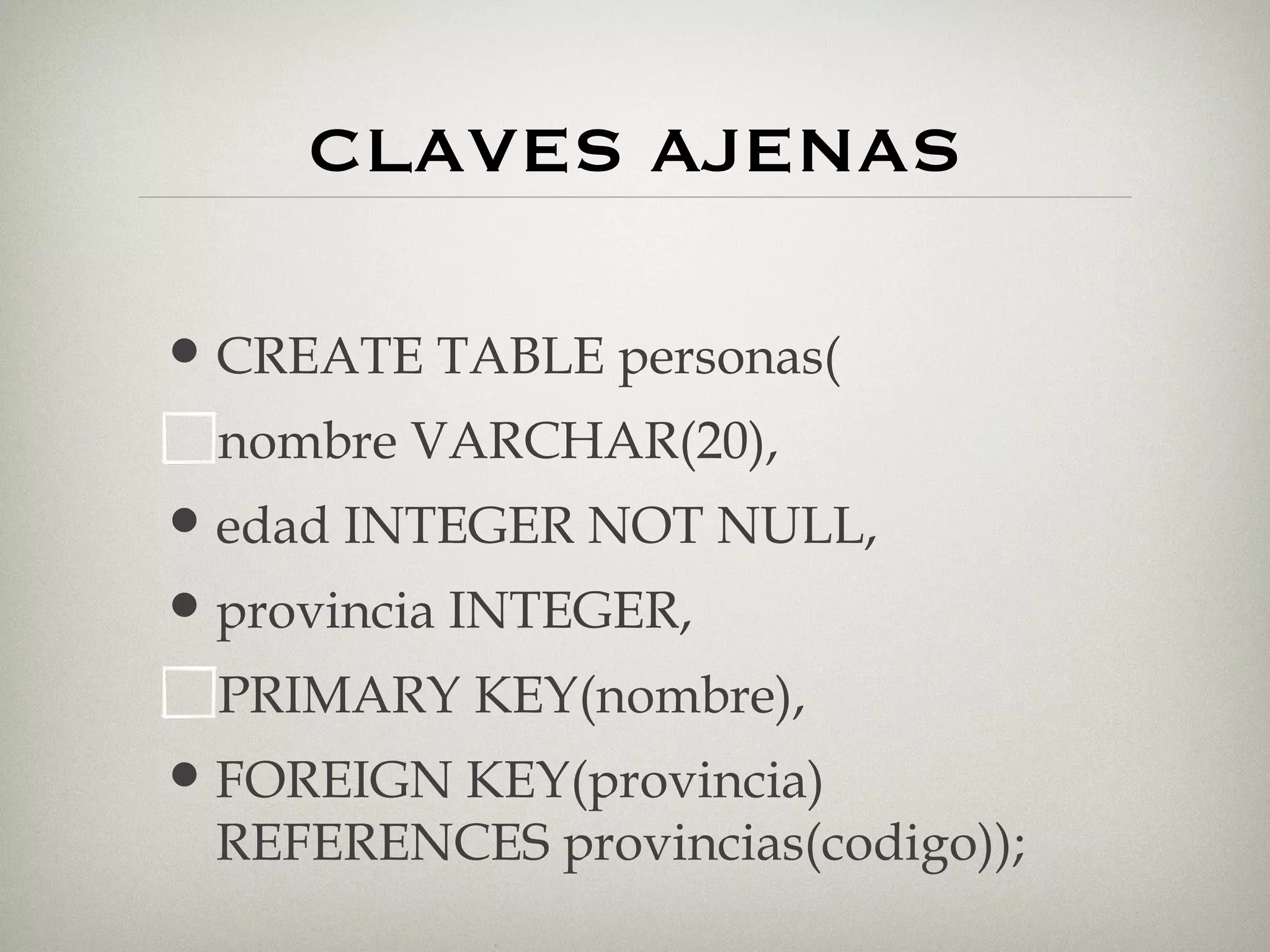 CLAVES AJENAS CREATE TABLE personas( nombre VARCHAR(20), edad INTEGER NOT NULL, provincia INTEGER, PRIMARY KEY(nombre), FOREIGN KEY(provincia) REFERENCES provincias(codigo)); 