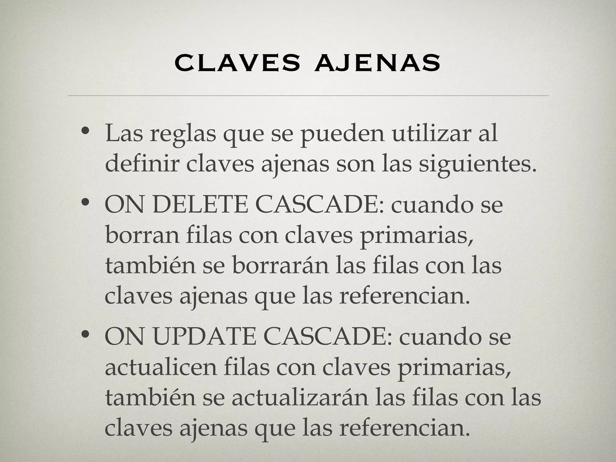 claves ajenas Las reglas que se pueden utilizar al definir claves ajenas son las siguientes. ON DELETE CASCADE: cuando se borran filas con claves primarias, también se borrarán las filas con las claves ajenas que las referencian. ON UPDATE CASCADE: cuando se actualicen filas con claves primarias, también se actualizarán las filas con las claves ajenas que las referencian. 