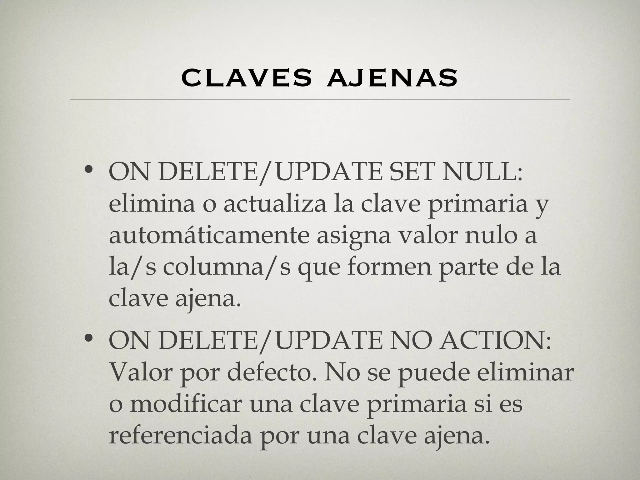 claves ajenas ON DELETE/UPDATE SET NULL: elimina o actualiza la clave primaria y automáticamente asigna valor nulo a la/s columna/s que formen parte de la clave ajena. ON DELETE/UPDATE NO ACTION: Valor por defecto. No se puede eliminar o modificar una clave primaria si es referenciada por una clave ajena. 