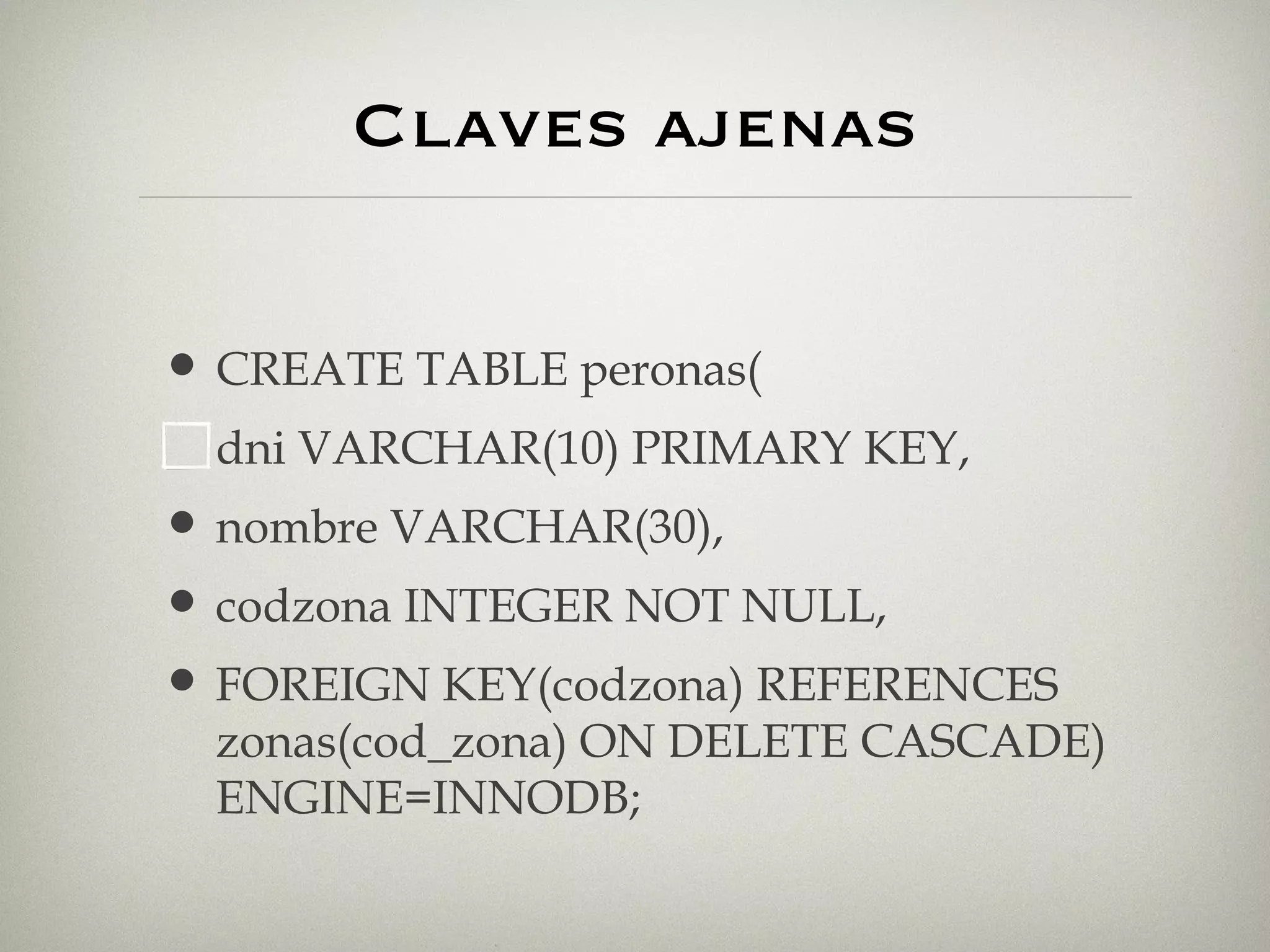 Claves ajenas CREATE TABLE peronas( dni VARCHAR(10) PRIMARY KEY, nombre VARCHAR(30), codzona INTEGER NOT NULL,  FOREIGN KEY(codzona) REFERENCES zonas(cod_zona) ON DELETE CASCADE) ENGINE=INNODB; 