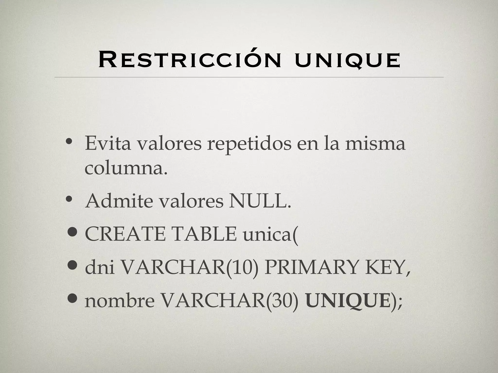 Restricción unique Evita valores repetidos en la misma columna. Admite valores NULL. CREATE TABLE unica( dni VARCHAR(10) PRIMARY KEY, nombre VARCHAR(30)  UNIQUE ); 
