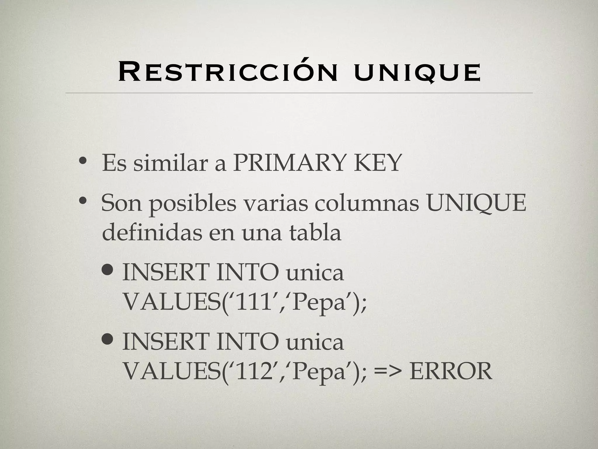 Restricción unique Es similar a PRIMARY KEY Son posibles varias columnas UNIQUE definidas en una tabla INSERT INTO unica VALUES(‘111’,‘Pepa’); INSERT INTO unica VALUES(‘112’,‘Pepa’); => ERROR 